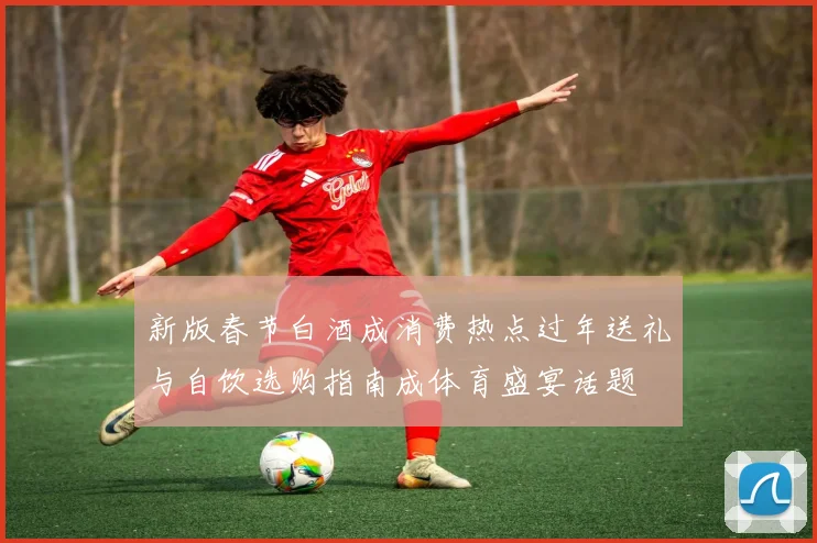 新版春节白酒成消费热点过年送礼与自饮选购指南成体育盛宴话题